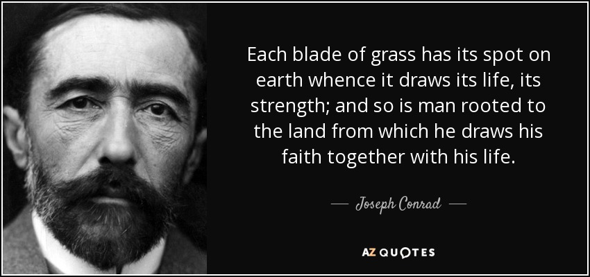 Each blade of grass has its spot on earth whence it draws its life, its strength; and so is man rooted to the land from which he draws his faith together with his life. - Joseph Conrad