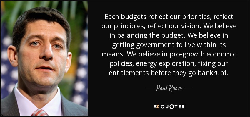 Each budgets reflect our priorities, reflect our principles, reflect our vision. We believe in balancing the budget. We believe in getting government to live within its means. We believe in pro-growth economic policies, energy exploration, fixing our entitlements before they go bankrupt. - Paul Ryan