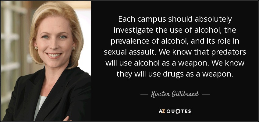Each campus should absolutely investigate the use of alcohol, the prevalence of alcohol, and its role in sexual assault. We know that predators will use alcohol as a weapon. We know they will use drugs as a weapon. - Kirsten Gillibrand