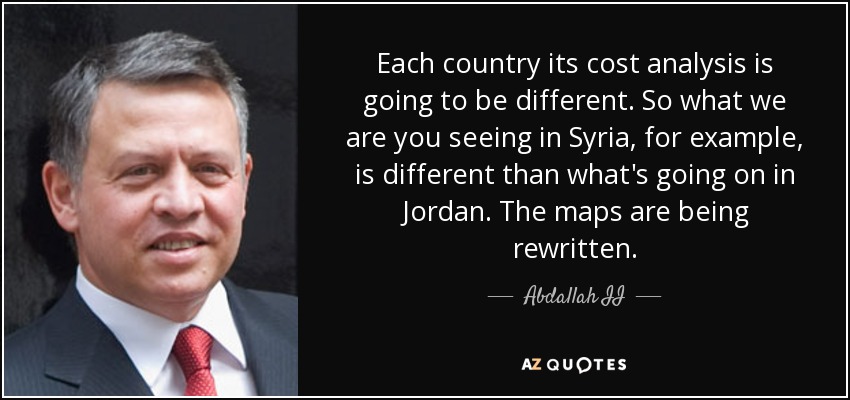 Each country its cost analysis is going to be different. So what we are you seeing in Syria, for example, is different than what's going on in Jordan. The maps are being rewritten. - Abdallah II