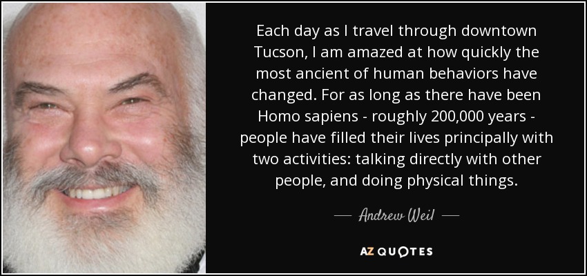 Each day as I travel through downtown Tucson, I am amazed at how quickly the most ancient of human behaviors have changed. For as long as there have been Homo sapiens - roughly 200,000 years - people have filled their lives principally with two activities: talking directly with other people, and doing physical things. - Andrew Weil