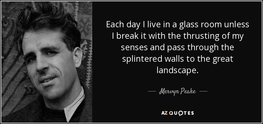 Each day I live in a glass room unless I break it with the thrusting of my senses and pass through the splintered walls to the great landscape. - Mervyn Peake