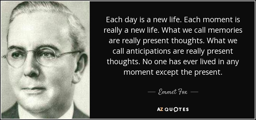 Each day is a new life. Each moment is really a new life. What we call memories are really present thoughts. What we call anticipations are really present thoughts. No one has ever lived in any moment except the present. - Emmet Fox