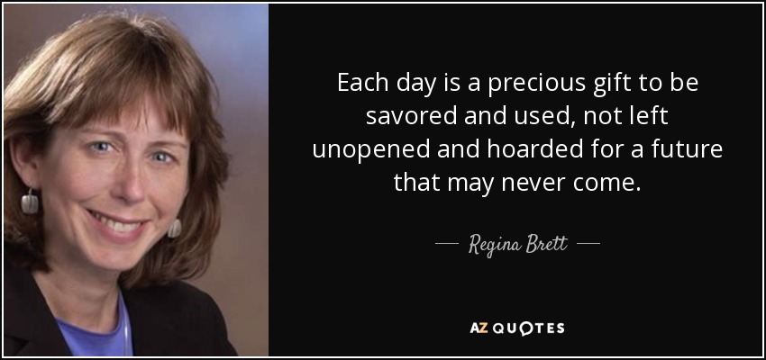 Each day is a precious gift to be savored and used, not left unopened and hoarded for a future that may never come. - Regina Brett