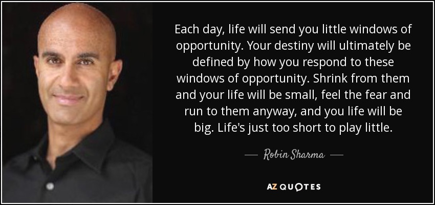 Each day, life will send you little windows of opportunity. Your destiny will ultimately be defined by how you respond to these windows of opportunity. Shrink from them and your life will be small, feel the fear and run to them anyway, and you life will be big. Life's just too short to play little. - Robin Sharma
