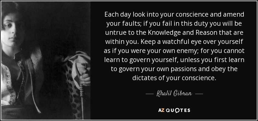 Each day look into your conscience and amend your faults; if you fail in this duty you will be untrue to the Knowledge and Reason that are within you. Keep a watchful eye over yourself as if you were your own enemy; for you cannot learn to govern yourself, unless you first learn to govern your own passions and obey the dictates of your conscience. - Khalil Gibran
