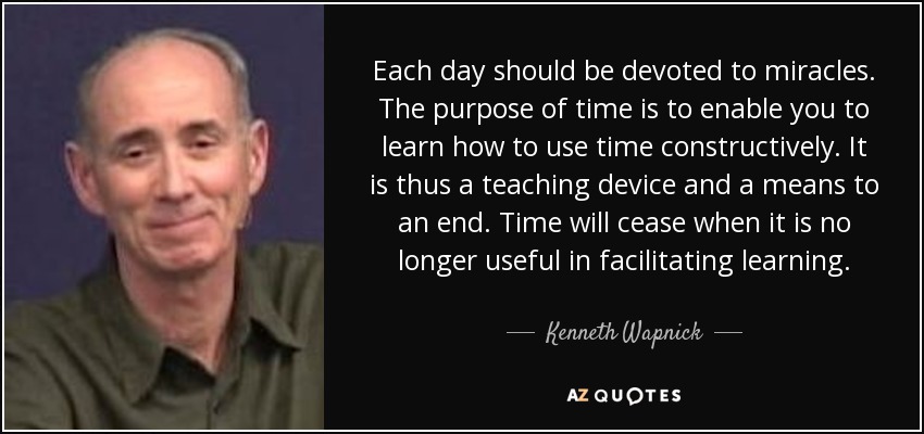 Each day should be devoted to miracles. The purpose of time is to enable you to learn how to use time constructively. It is thus a teaching device and a means to an end. Time will cease when it is no longer useful in facilitating learning. - Kenneth Wapnick