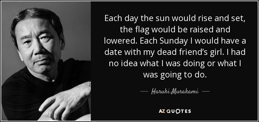 Each day the sun would rise and set, the flag would be raised and lowered. Each Sunday I would have a date with my dead friend’s girl. I had no idea what I was doing or what I was going to do. - Haruki Murakami