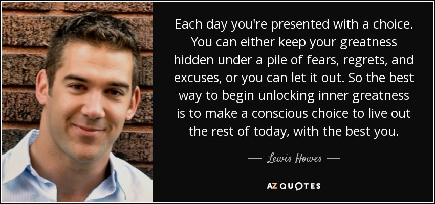 Each day you're presented with a choice. You can either keep your greatness hidden under a pile of fears, regrets, and excuses, or you can let it out. So the best way to begin unlocking inner greatness is to make a conscious choice to live out the rest of today, with the best you. - Lewis Howes
