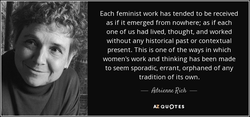 Each feminist work has tended to be received as if it emerged from nowhere; as if each one of us had lived, thought, and worked without any historical past or contextual present. This is one of the ways in which women's work and thinking has been made to seem sporadic, errant, orphaned of any tradition of its own. - Adrienne Rich