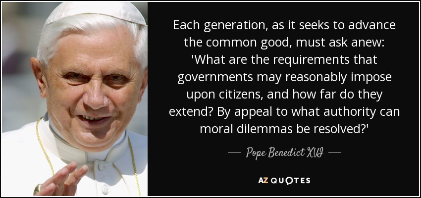 Each generation, as it seeks to advance the common good, must ask anew: 'What are the requirements that governments may reasonably impose upon citizens, and how far do they extend? By appeal to what authority can moral dilemmas be resolved?' - Pope Benedict XVI