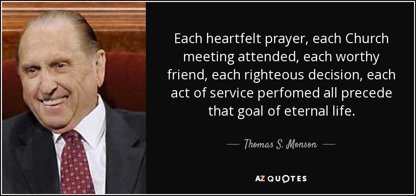 Each heartfelt prayer, each Church meeting attended, each worthy friend, each righteous decision, each act of service perfomed all precede that goal of eternal life. - Thomas S. Monson