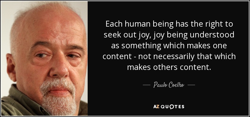 Each human being has the right to seek out joy, joy being understood as something which makes one content - not necessarily that which makes others content. - Paulo Coelho