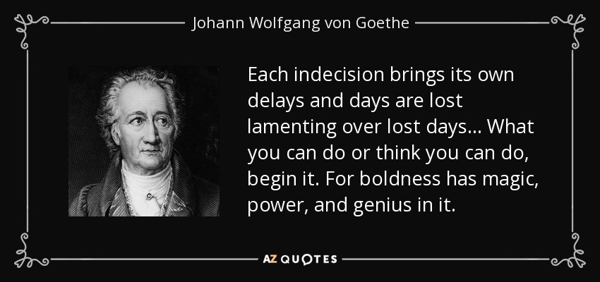 Each indecision brings its own delays and days are lost lamenting over lost days... What you can do or think you can do, begin it. For boldness has magic, power, and genius in it. - Johann Wolfgang von Goethe