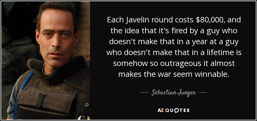 Each Javelin round costs $80,000, and the idea that it's fired by a guy who doesn't make that in a year at a guy who doesn't make that in a lifetime is somehow so outrageous it almost makes the war seem winnable. - Sebastian Junger