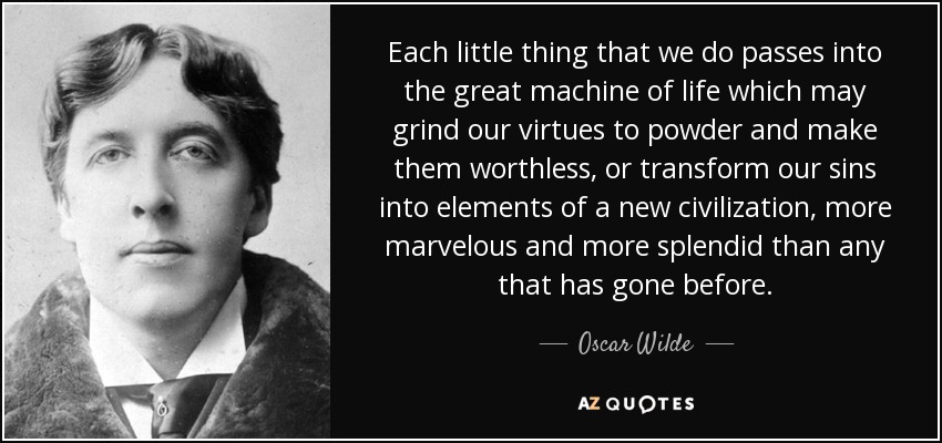 Each little thing that we do passes into the great machine of life which may grind our virtues to powder and make them worthless, or transform our sins into elements of a new civilization, more marvelous and more splendid than any that has gone before. - Oscar Wilde