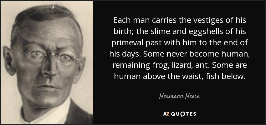 Each man carries the vestiges of his birth; the slime and eggshells of his primeval past with him to the end of his days. Some never become human, remaining frog, lizard, ant. Some are human above the waist, fish below. - Hermann Hesse