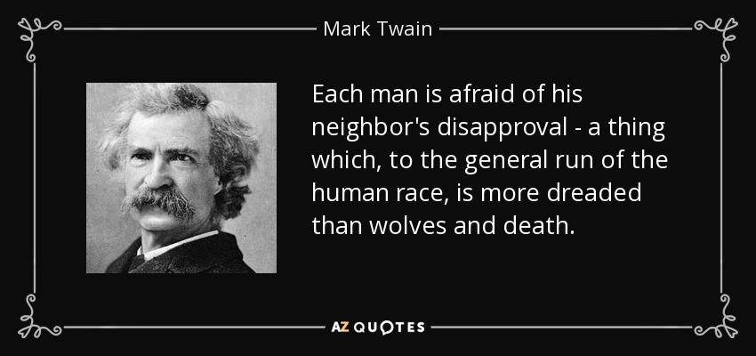 Each man is afraid of his neighbor's disapproval - a thing which, to the general run of the human race, is more dreaded than wolves and death. - Mark Twain