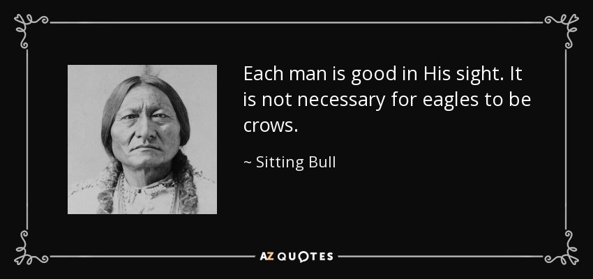 Each man is good in His sight. It is not necessary for eagles to be crows. - Sitting Bull