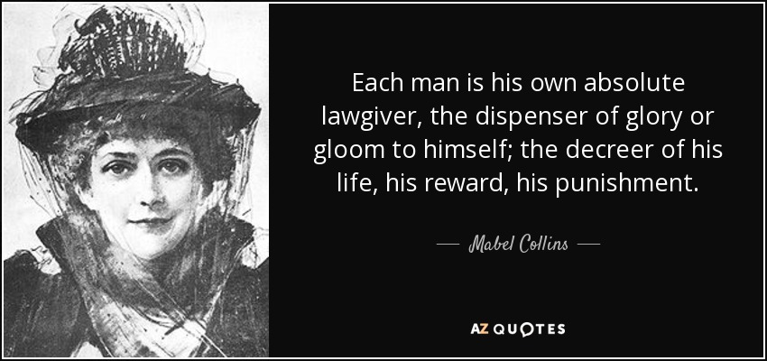 Each man is his own absolute lawgiver, the dispenser of glory or gloom to himself; the decreer of his life, his reward, his punishment. - Mabel Collins