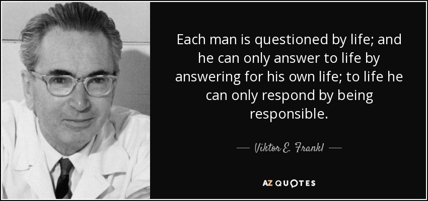 Each man is questioned by life; and he can only answer to life by answering for his own life; to life he can only respond by being responsible. - Viktor E. Frankl