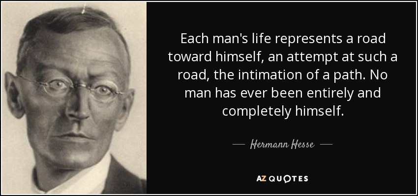Each man's life represents a road toward himself, an attempt at such a road, the intimation of a path. No man has ever been entirely and completely himself. - Hermann Hesse
