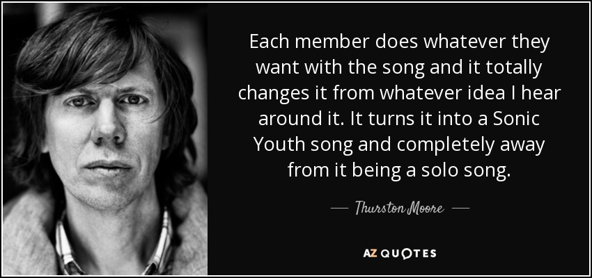 Each member does whatever they want with the song and it totally changes it from whatever idea I hear around it. It turns it into a Sonic Youth song and completely away from it being a solo song. - Thurston Moore