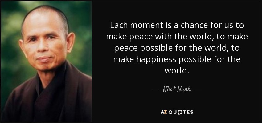 Each moment is a chance for us to make peace with the world, to make peace possible for the world, to make happiness possible for the world. - Nhat Hanh