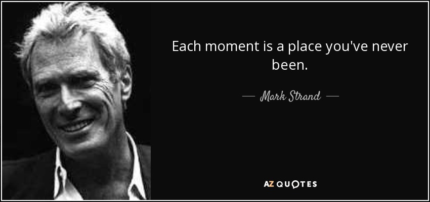 Each moment is a place you've never been. - Mark Strand