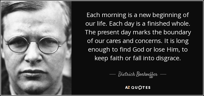 Each morning is a new beginning of our life. Each day is a finished whole. The present day marks the boundary of our cares and concerns. It is long enough to find God or lose Him, to keep faith or fall into disgrace. - Dietrich Bonhoeffer