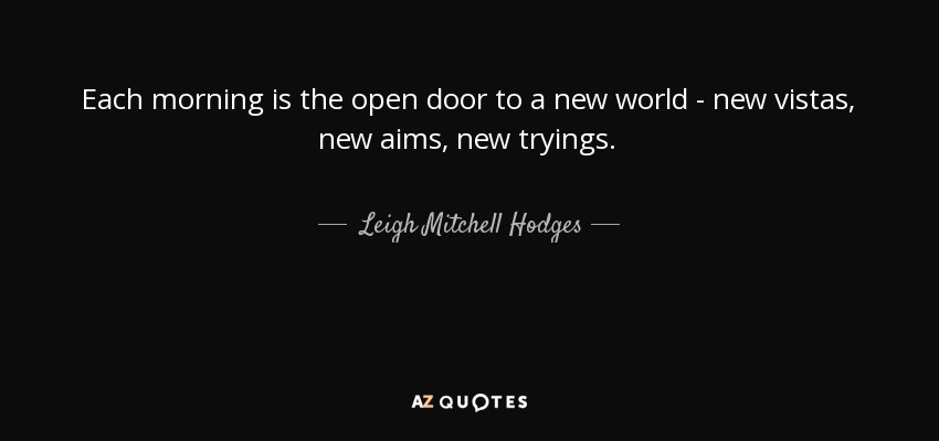 Each morning is the open door to a new world - new vistas, new aims, new tryings. - Leigh Mitchell Hodges