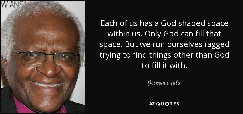 Each of us has a God-shaped space within us. Only God can fill that space. But we run ourselves ragged trying to find things other than God to fill it with. - Desmond Tutu