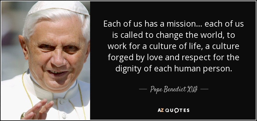 Each of us has a mission . . . each of us is called to change the world, to work for a culture of life, a culture forged by love and respect for the dignity of each human person. - Pope Benedict XVI
