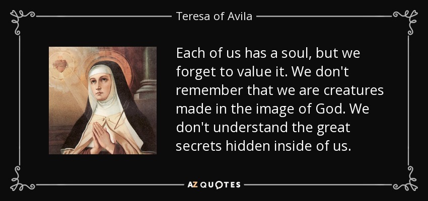 Each of us has a soul, but we forget to value it. We don't remember that we are creatures made in the image of God. We don't understand the great secrets hidden inside of us. - Teresa of Avila
