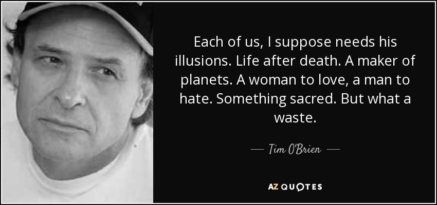 Each of us, I suppose needs his illusions. Life after death. A maker of planets. A woman to love, a man to hate. Something sacred. But what a waste. - Tim O'Brien