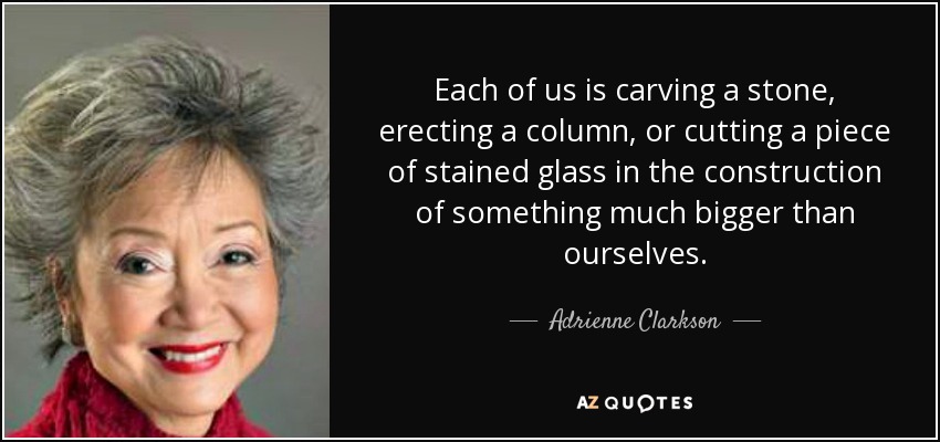 Each of us is carving a stone, erecting a column, or cutting a piece of stained glass in the construction of something much bigger than ourselves. - Adrienne Clarkson