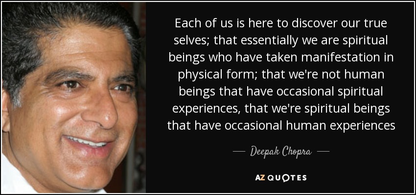 Each of us is here to discover our true selves; that essentially we are spiritual beings who have taken manifestation in physical form; that we're not human beings that have occasional spiritual experiences, that we're spiritual beings that have occasional human experiences - Deepak Chopra
