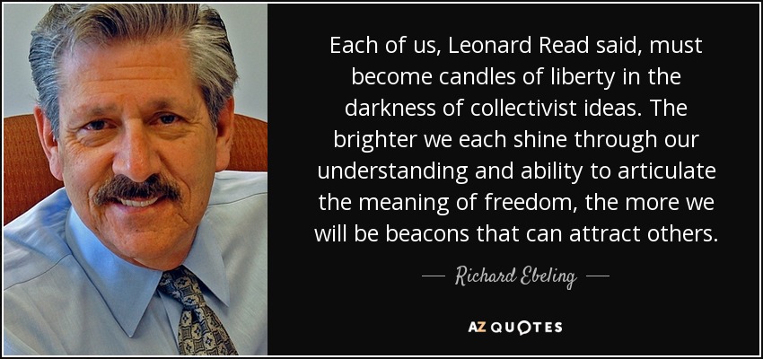 Each of us, Leonard Read said, must become candles of liberty in the darkness of collectivist ideas. The brighter we each shine through our understanding and ability to articulate the meaning of freedom, the more we will be beacons that can attract others. - Richard Ebeling