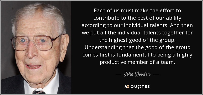 Each of us must make the effort to contribute to the best of our ability according to our individual talents. And then we put all the individual talents together for the highest good of the group. Understanding that the good of the group comes first is fundamental to being a highly productive member of a team. - John Wooden