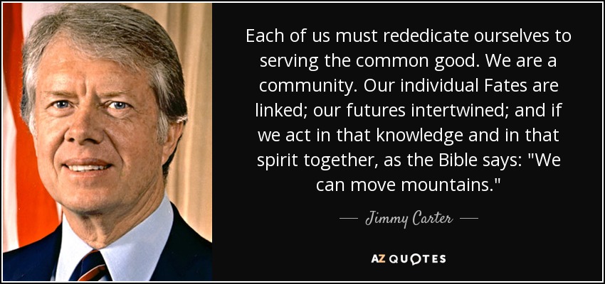 Each of us must rededicate ourselves to serving the common good. We are a community. Our individual Fates are linked; our futures intertwined; and if we act in that knowledge and in that spirit together, as the Bible says: 