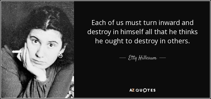 Each of us must turn inward and destroy in himself all that he thinks he ought to destroy in others. - Etty Hillesum