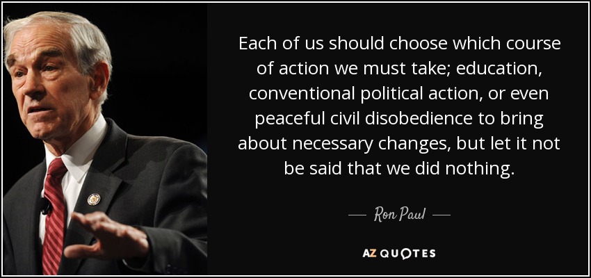 Each of us should choose which course of action we must take; education, conventional political action, or even peaceful civil disobedience to bring about necessary changes, but let it not be said that we did nothing. - Ron Paul