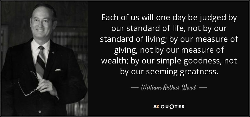 Each of us will one day be judged by our standard of life, not by our standard of living; by our measure of giving, not by our measure of wealth; by our simple goodness, not by our seeming greatness. - William Arthur Ward