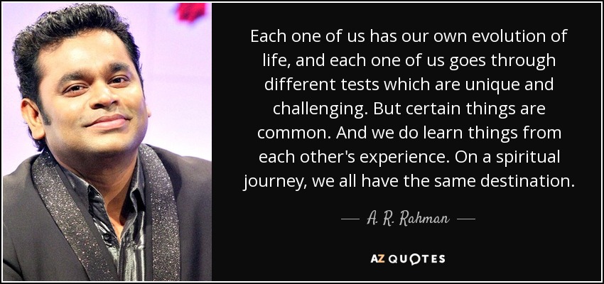 Each one of us has our own evolution of life, and each one of us goes through different tests which are unique and challenging. But certain things are common. And we do learn things from each other's experience. On a spiritual journey, we all have the same destination. - A. R. Rahman