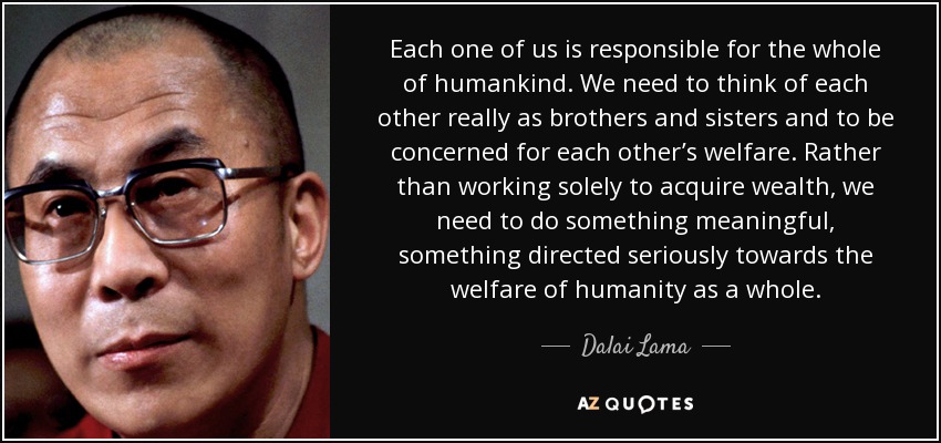 Each one of us is responsible for the whole of humankind. We need to think of each other really as brothers and sisters and to be concerned for each other’s welfare. Rather than working solely to acquire wealth, we need to do something meaningful, something directed seriously towards the welfare of humanity as a whole. - Dalai Lama