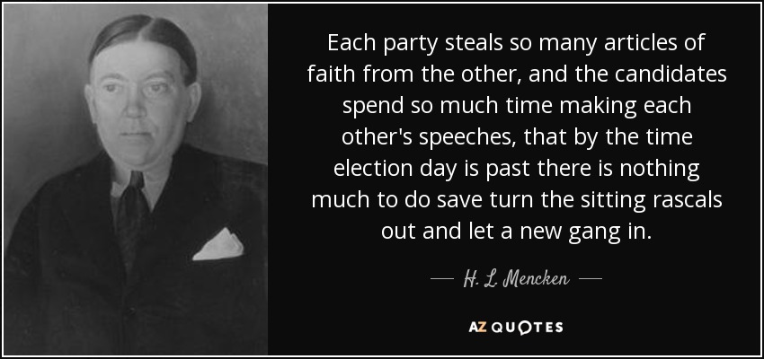 Each party steals so many articles of faith from the other, and the candidates spend so much time making each other's speeches, that by the time election day is past there is nothing much to do save turn the sitting rascals out and let a new gang in. - H. L. Mencken
