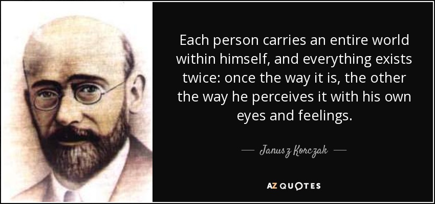 Each person carries an entire world within himself, and everything exists twice: once the way it is, the other the way he perceives it with his own eyes and feelings. - Janusz Korczak