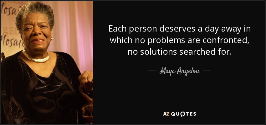 Each person deserves a day away in which no problems are confronted, no solutions searched for. - Maya Angelou