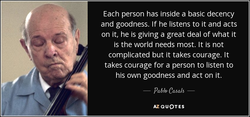 Each person has inside a basic decency and goodness. If he listens to it and acts on it, he is giving a great deal of what it is the world needs most. It is not complicated but it takes courage. It takes courage for a person to listen to his own goodness and act on it. - Pablo Casals
