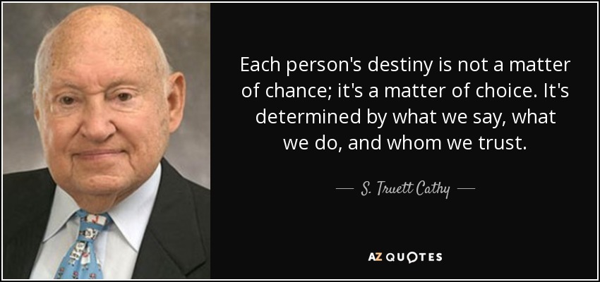 Each person's destiny is not a matter of chance; it's a matter of choice. It's determined by what we say, what we do, and whom we trust. - S. Truett Cathy